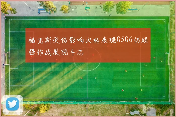 福克斯受伤影响次轮表现G5G6仍顽强作战展现斗志