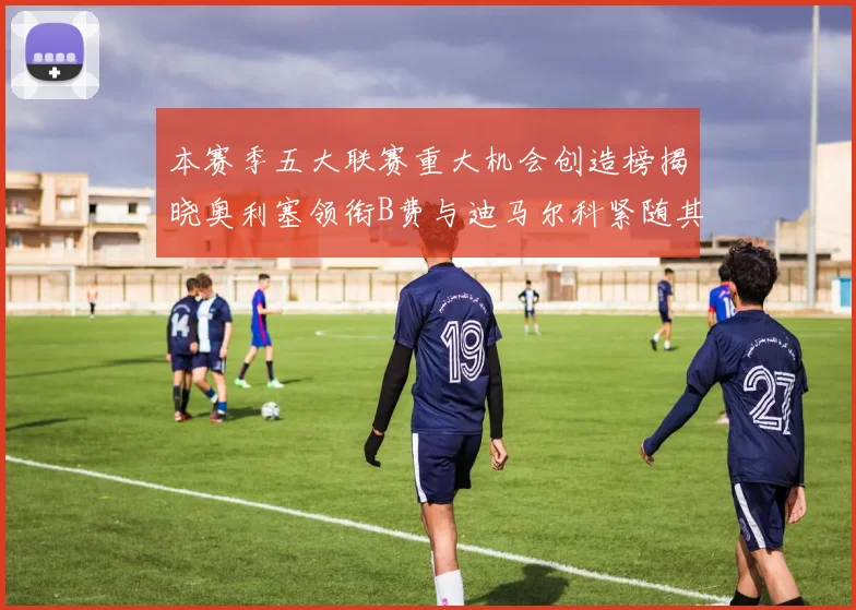 本赛季五大联赛重大机会创造榜揭晓奥利塞领衔B费与迪马尔科紧随其后