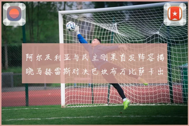 阿尔及利亚与民主刚果首发阵容揭晓马赫雷斯对决巴坎布万比萨卡出战