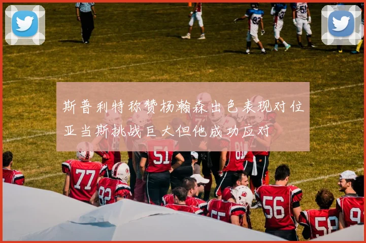 斯普利特称赞杨瀚森出色表现对位亚当斯挑战巨大但他成功应对